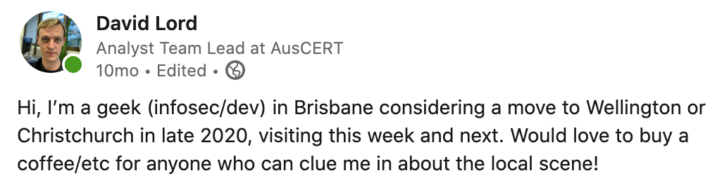 Hi, I’m a geek (infosec/dev) in Brisbane considering a move to Wellington or Christchurch in late 2020, visiting this week and next. Would love to buy a coffee/etc for anyone who can clue me in about the local scene!